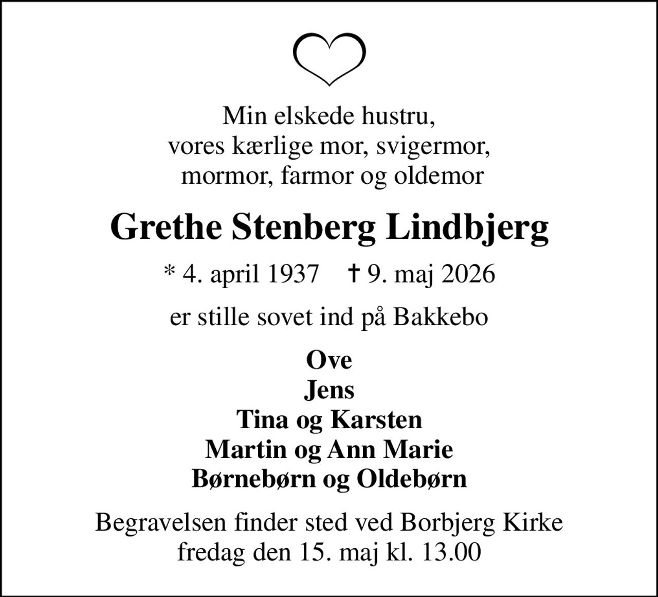 Min elskede hustru, vores kærlige mor, svigermor,  mormor, farmor og oldemor
Grethe Stenberg Lindbjerg
* 4. april 1937    ✝ 9. maj 2026
er stille sovet ind på Bakkebo
Ove Jens Tina og Karsten Martin og Ann Marie Børnebørn og Oldebørn
Begravelsen finder sted ved Borbjerg Kirke  fredag den 15. maj kl. 13.00