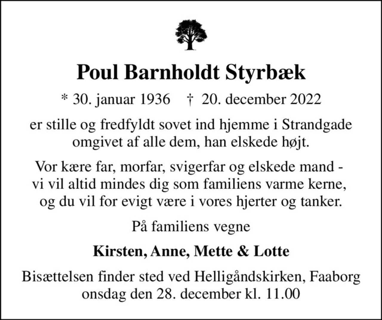 Poul Barnholdt Styrbæk
* 30. januar 1936    ✝ 20. december 2022
er stille og fredfyldt sovet ind hjemme i Strandgade omgivet af alle dem, han elskede højt.
Vor kære far, morfar, svigerfar og elskede mand -  vi vil altid mindes dig som familiens varme kerne,  og du vil for evigt være i vores hjerter og tanker.
På familiens vegne
Kirsten, Anne, Mette & Lotte
Bisættelsen finder sted ved Helligåndskirken, Faaborg  onsdag den 28. december kl. 11.00