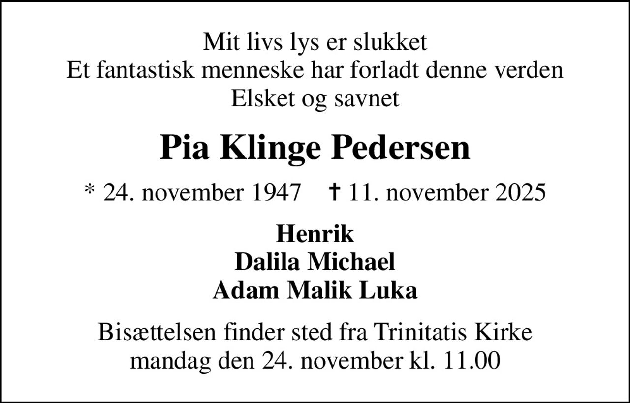 Mit livs lys er slukket Et fantastisk menneske har forladt denne verden Elsket og savnet
Pia Klinge Pedersen
* 24. november 1947    ✝ 11. november 2025
Henrik Dalila Michael Adam Malik Luka
Bisættelsen finder sted fra Trinitatis Kirke  mandag den 24. november kl. 11.00