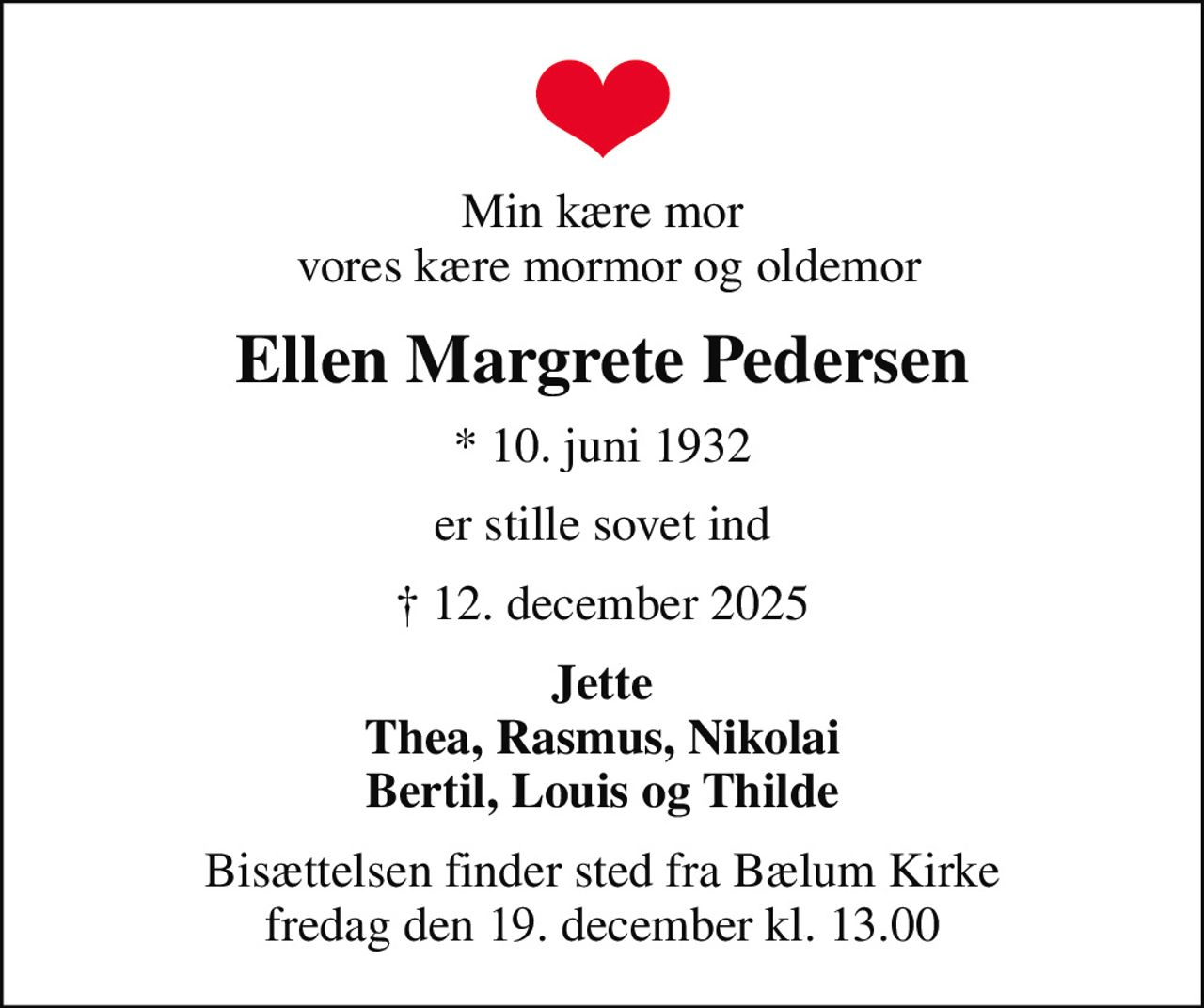 Min kære mor  vores kære mormor og oldemor
Ellen Margrete Pedersen
* 10. juni 1932
er stille sovet ind
 12. december 2025
Jette Thea, Rasmus, Nikolai Bertil, Louis og Thilde
Bisættelsen finder sted fra Bælum Kirke  fredag den 19. december kl. 13.00