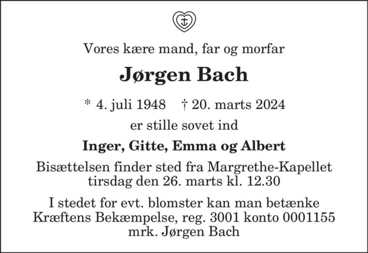 Vores kære mand, far og morfar
Jørgen Bach
* 4. juli 1948    ✝ 20. marts 2024
er stille sovet ind
Inger, Gitte, Emma og Albert
Bisættelsen finder sted fra Margrethe-Kapellet  tirsdag den 26. marts kl. 12.30 
I stedet for evt. blomster kan man betænke
					Kræftens Bekæmpelse reg.3001konto0001155mrk. Jørgen
					Bach
I stedet for evt. blomster kan man betænke Kræftens Bekæmpelse, reg. 3001 konto 0001155 mrk. Jørgen Bach