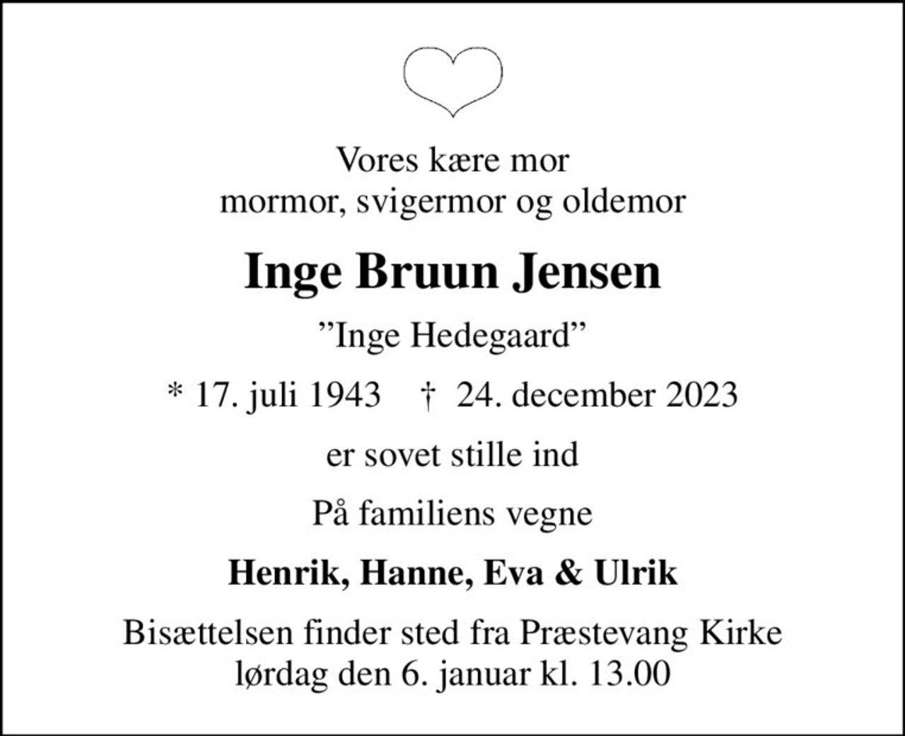Vores kære mor mormor, svigermor og oldemor
Inge Bruun Jensen
Inge Hedegaard
* 17. juli 1943    ✝ 24. december 2023
er sovet stille ind
På familiens vegne
Henrik, Hanne, Eva & Ulrik
Bisættelsen finder sted fra Præstevang Kirke  lørdag den 6. januar kl. 13.00