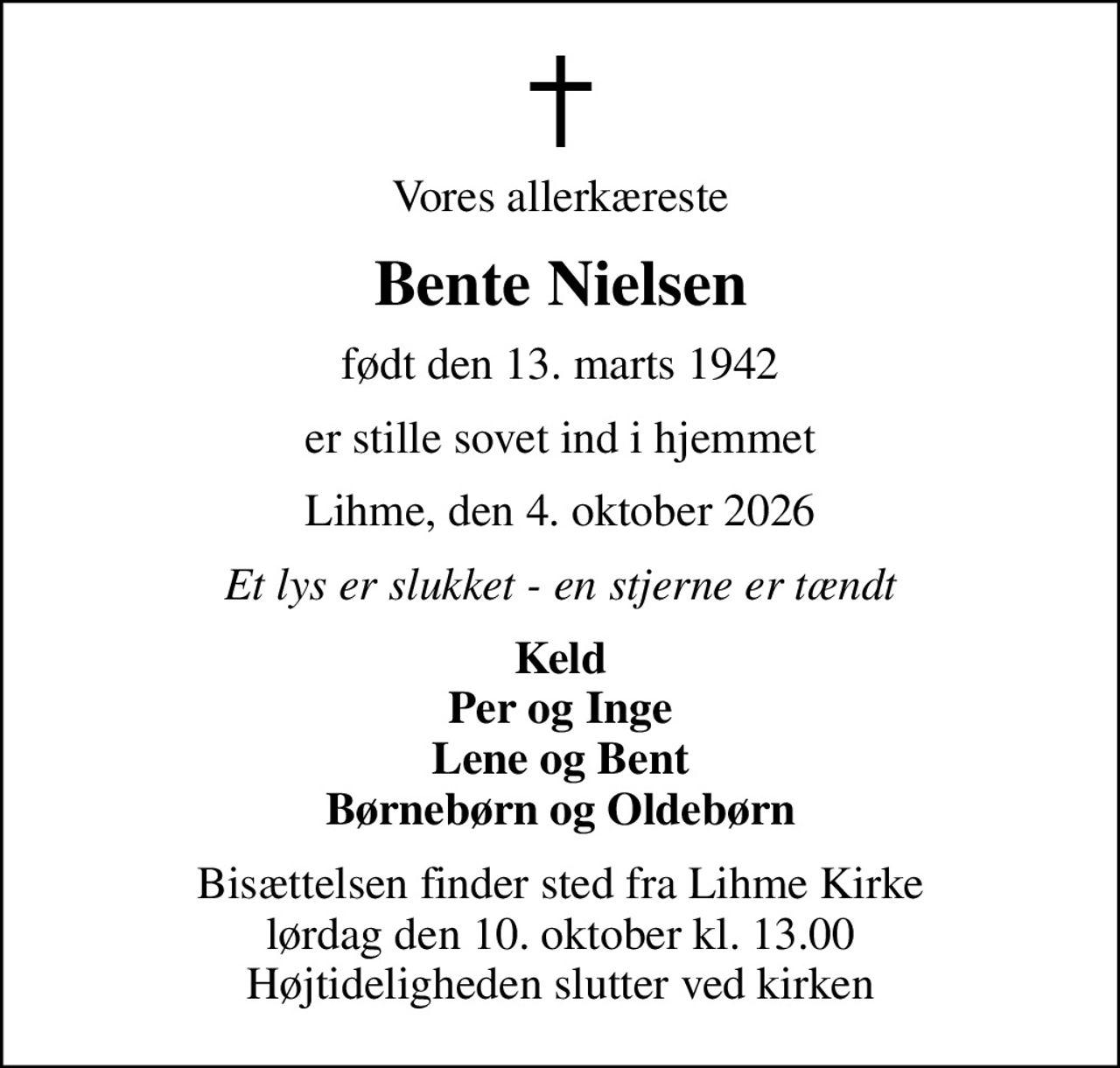Vores allerkæreste
Bente Nielsen
født den 13. marts 1942
er stille sovet ind i hjemmet
Lihme, den 4. oktober 2026
Et lys er slukket - en stjerne er tændt
Keld Per og Inge Lene og Bent Børnebørn og Oldebørn
Bisættelsen finder sted fra Lihme Kirke  lørdag den 10. oktober kl. 13.00  Højtideligheden slutter ved kirken