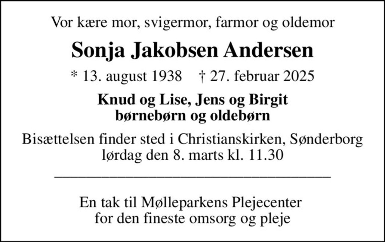 Vor kære mor, svigermor, farmor og oldemor
Sonja Jakobsen Andersen
* 13. august 1938    ✝ 27. februar 2025
Knud og Lise, Jens og Birgit børnebørn og oldebørn
Bisættelsen finder sted i Christianskirken, Sønderborg  lørdag den 8. marts kl. 11.30  ___________________________________  En tak til Mølleparkens Plejecenter  for den fineste omsorg og pleje