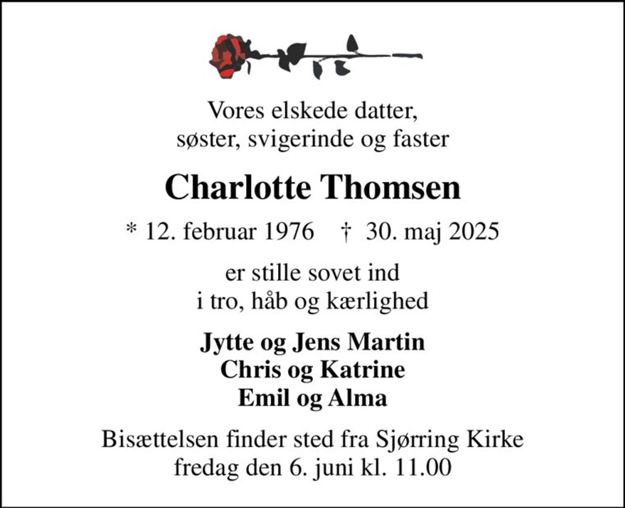 Vores elskede datter, søster, svigerinde og faster
Charlotte Thomsen
* 12. februar 1976    ✝ 30. maj 2025
er stille sovet ind i tro, håb og kærlighed
Jytte og Jens Martin Chris og Katrine Emil og Alma
Bisættelsen finder sted fra Sjørring Kirke  fredag den 6. juni kl. 11.00
