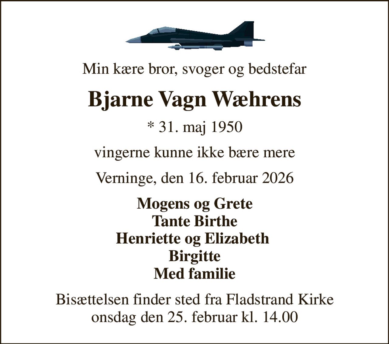 Min kære bror, svoger og bedstefar
Bjarne Vagn Wæhrens
* 31. maj 1950
vingerne kunne ikke bære mere
Verninge, den 16. februar 2026
Mogens og Grete Tante Birthe Henriette og Elizabeth  Birgitte Med familie
Bisættelsen finder sted fra Fladstrand Kirke  onsdag den 25. februar kl. 14.00