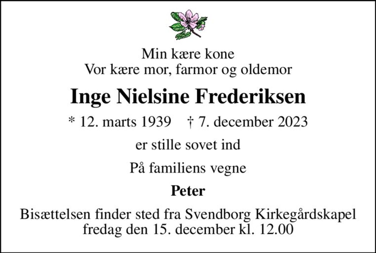 Min kære kone Vor kære mor, farmor og oldemor
Inge Nielsine Frederiksen
* 12. marts 1939    ✝ 7. december 2023
er stille sovet ind
På familiens vegne
Peter
Bisættelsen finder sted fra Svendborg Kirkegårdskapel  fredag den 15. december kl. 12.00