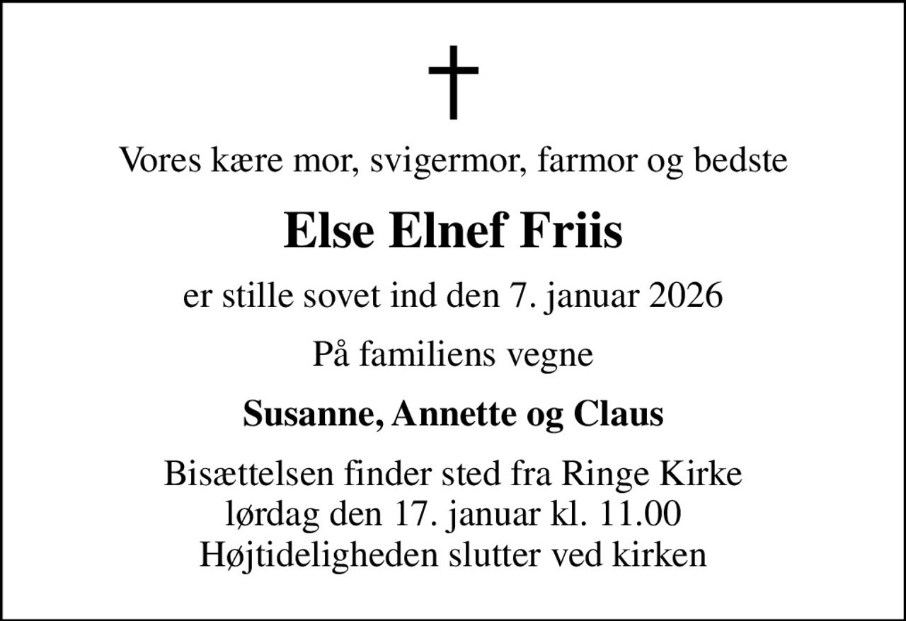 Vores kære mor, svigermor, farmor og bedste
Else Elnef Friis
er stille sovet ind den 7. januar 2026
På familiens vegne
Susanne, Annette og Claus
Bisættelsen finder sted fra Ringe Kirke  lørdag den 17. januar kl. 11.00  Højtideligheden slutter ved kirken