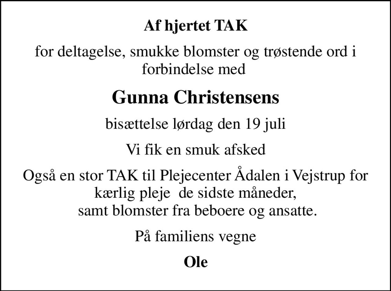 Af hjertet TAK
for deltagelse, smukke blomster og trøstende ord i forbindelse med 
Gunna Christensens
bisættelse lørdag den 19 juli
Vi fik en smuk afsked
Også en stor TAK til Plejecenter Ådalen i Vejstrup for kærlig pleje  de sidste måneder,  samt blomster fra beboere og ansatte.
På familiens vegne
Ole