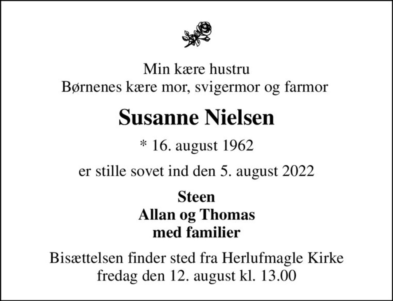 Min kære hustru Børnenes kære mor, svigermor og farmor 
Susanne Nielsen
* 16. august 1962
er stille sovet ind den 5. august 2022
Steen Allan og Thomas med familier
Bisættelsen finder sted fra Herlufmagle Kirke  fredag den 12. august kl. 13.00
