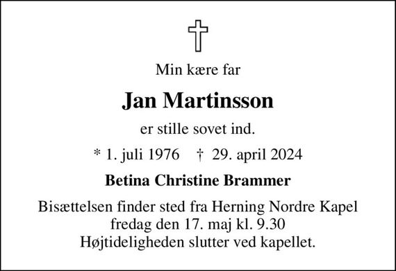 Min kære far
Jan Martinsson
er stille sovet ind.
* 1. juli 1976    &#x271d; 29. april 2024
Betina Christine Brammer
Bisættelsen finder sted fra Herning Nordre Kapel  fredag den 17. maj kl. 9.30  Højtideligheden slutter ved kapellet.