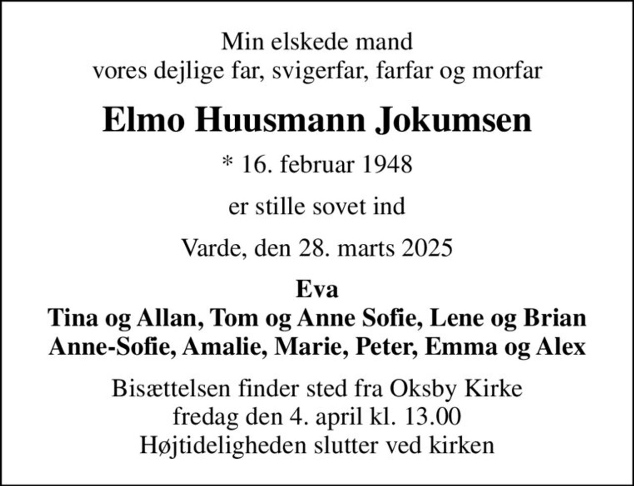 Min elskede mand vores dejlige far, svigerfar, farfar og morfar
Elmo Huusmann Jokumsen
* 16. februar 1948
er stille sovet ind
Varde, den 28. marts 2025
Eva Tina og Allan, Tom og Anne Sofie, Lene og Brian Anne-Sofie, Amalie, Marie, Peter, Emma og Alex
Bisættelsen finder sted fra Oksby Kirke  fredag den 4. april kl. 13.00  Højtideligheden slutter ved kirken
