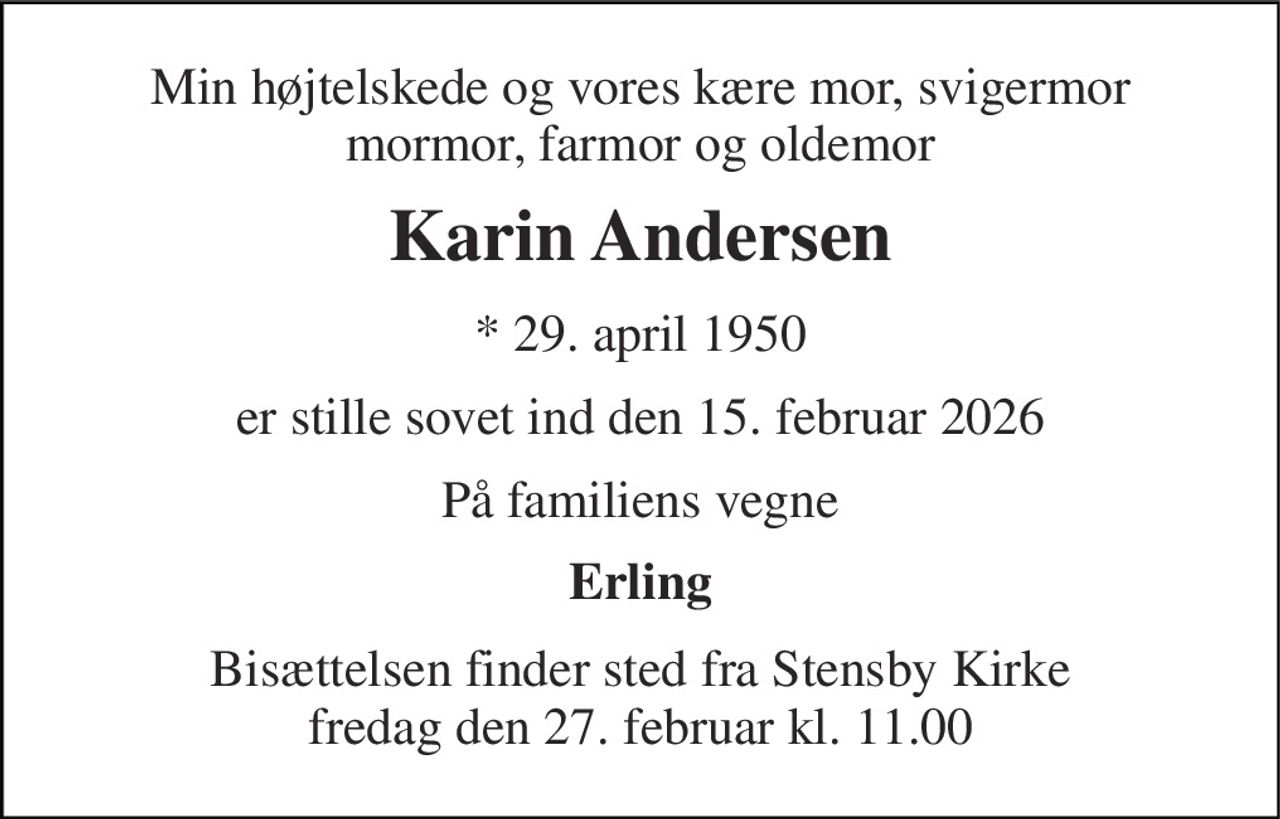 Min højtelskede og vores kære mor, svigermor mormor, farmor og oldemor 
Karin Andersen 
*​ 29. april 1950 
er stille sovet ind den 15. februar 2026 
På familiens vegne 
Erling 
Bisættelsen​ finder sted fra Stensby Kirke​ fredag den 27. februar​ kl. 11.00