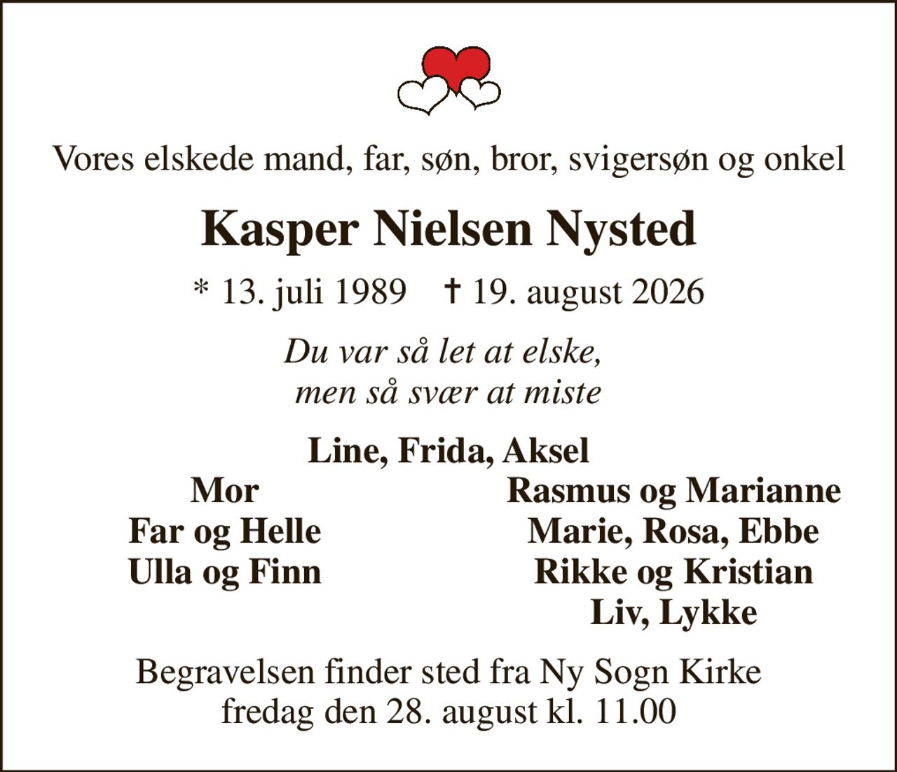 Vores elskede mand, far, søn, bror, svigersøn og onkel
Kasper Nielsen Nysted
* 13. juli 1989    ✝ 19. august 2026
Du var så let at elske,  men så svær at miste
Line, Frida, Aksel
Mor
Rasmus og Marianne
Far og Helle
Marie, Rosa, Ebbe
Ulla og Finn
Rikke og Kristian
Liv, Lykke
Begravelsen finder sted fra Ny Sogn Kirke  fredag den 28. august kl. 11.00