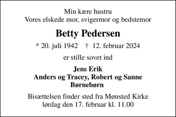 Min kære hustru Vores elskede mor, svigermor og bedstemor
Betty Pedersen
* 20. juli 1942    &#x271d; 12. februar 2024
er stille sovet ind
Jens Erik Anders og Tracey, Robert og Sanne Børnebørn 
Bisættelsen finder sted fra Mønsted Kirke  lørdag den 17. februar kl. 11.00