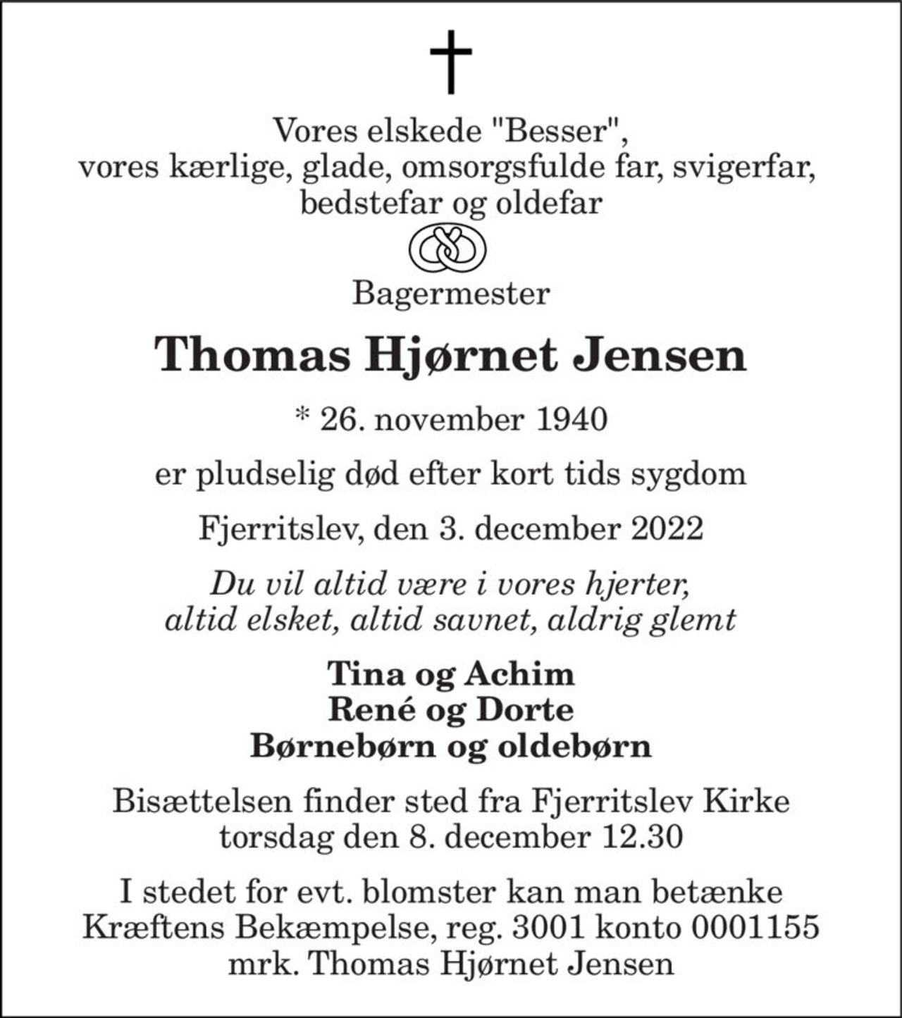 Vores elskede "Besser", vores kærlige, glade, omsorgsfulde far, svigerfar,  bedstefar og oldefar 
 Bagermester 
Thomas Hjørnet Jensen 
*​ 26. november 1940 
er pludselig død efter kort tids sygdom 
Fjerritslev, den 3. december 2022 
Du vil altid være i vores hjerter, altid elsket, altid savnet, aldrig glemt 
Tina og Achim René og Dorte Børnebørn og oldebørn 
Bisættelsen finder sted fra Fjerritslev Kirke torsdag den 8. december 12.30 
I stedet for evt. blomster kan man betænke Kræftens Bekæmpelse, reg. 3001 konto 0001155 mrk. Thomas Hjørnet Jensen