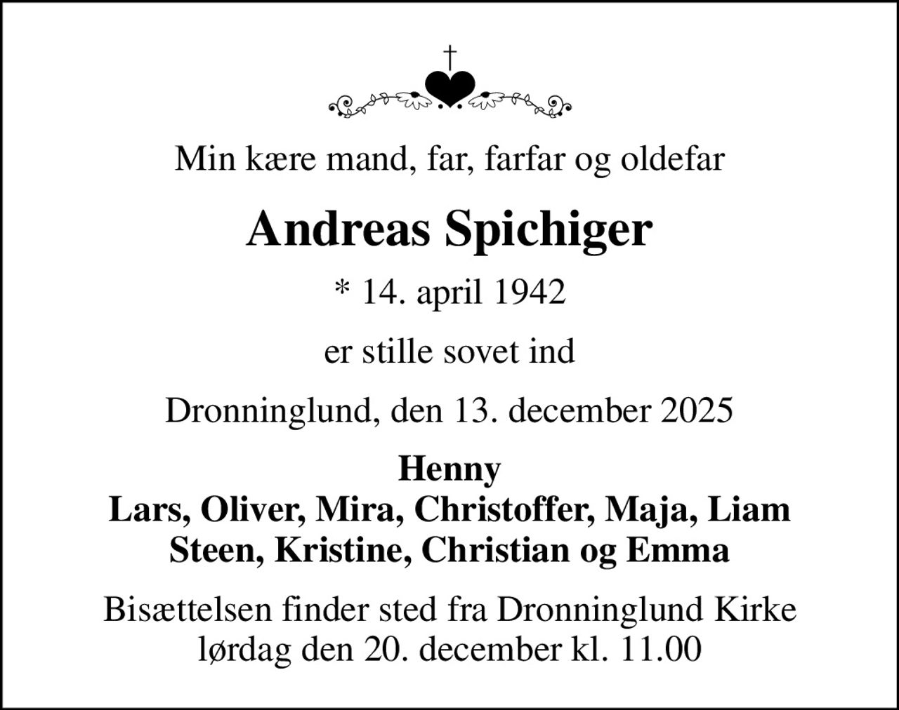 Min kære mand, far, farfar og oldefar
Andreas Spichiger
* 14. april 1942
er stille sovet ind
Dronninglund, den 13. december 2025
Henny Lars, Oliver, Mira, Christoffer, Maja, Liam Steen, Kristine, Christian og Emma
Bisættelsen finder sted fra Dronninglund Kirke  lørdag den 20. december kl. 11.00