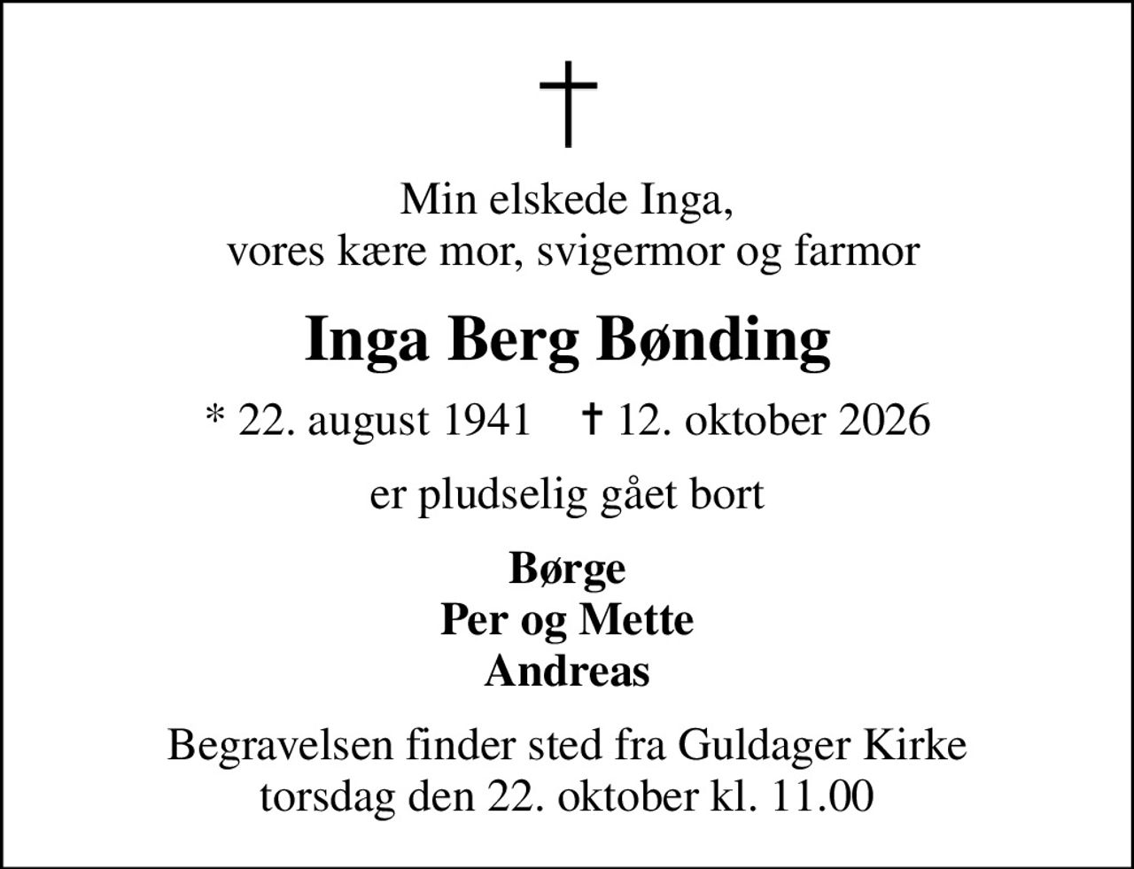 Min elskede Inga,  vores kære mor, svigermor og farmor
Inga Berg Bønding
* 22. august 1941    ✝ 12. oktober 2026
er pludselig gået bort
Børge Per og Mette Andreas
Begravelsen finder sted fra Guldager Kirke  torsdag den 22. oktober kl. 11.00