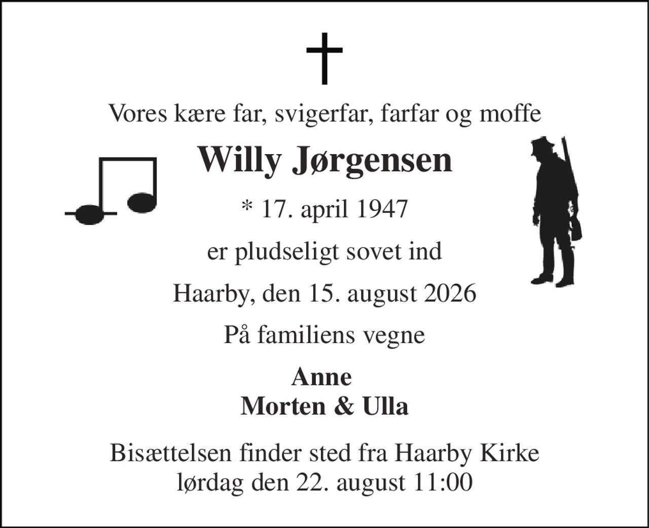 Vores kære far, svigerfar, farfar og moffe 
Willy Jørgensen 
*​ 17. april 1947 
er pludseligt sovet ind 
Haarby, den 15. august 2026 
På familiens vegne 
Anne  Morten & Ulla 
Bisættelsen finder sted fra Haarby Kirke lørdag den 22. august 11:00