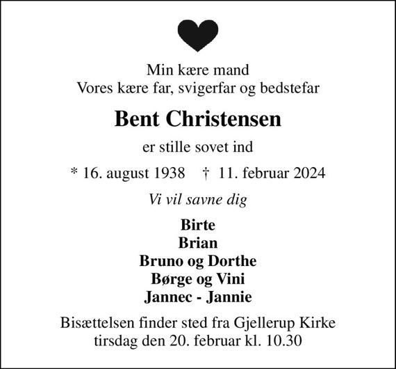 Min kære mand Vores kære far, svigerfar og bedstefar
Bent Christensen
er stille sovet ind
* 16. august 1938    &#x271d; 11. februar 2024
Vi vil savne dig
Birte Brian Bruno og Dorthe Børge og Vini Jannec - Jannie
Bisættelsen finder sted fra Gjellerup Kirke  tirsdag den 20. februar kl. 10.30