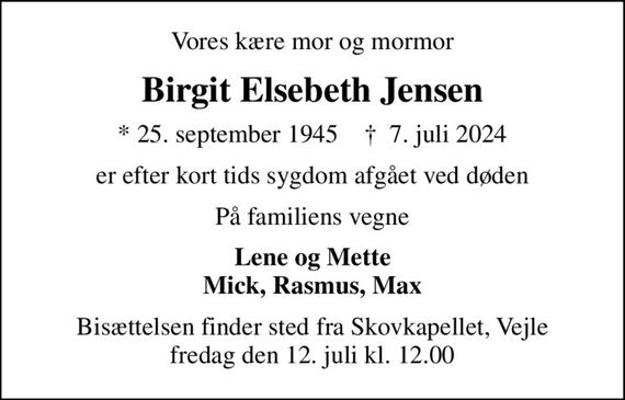 Vores kære mor og mormor
Birgit Elsebeth Jensen
* 25. september 1945    &#x271d; 7. juli 2024
er efter kort tids sygdom afgået ved døden
På familiens vegne
Lene og Mette Mick, Rasmus, Max
Bisættelsen finder sted fra Skovkapellet, Vejle  fredag den 12. juli kl. 12.00