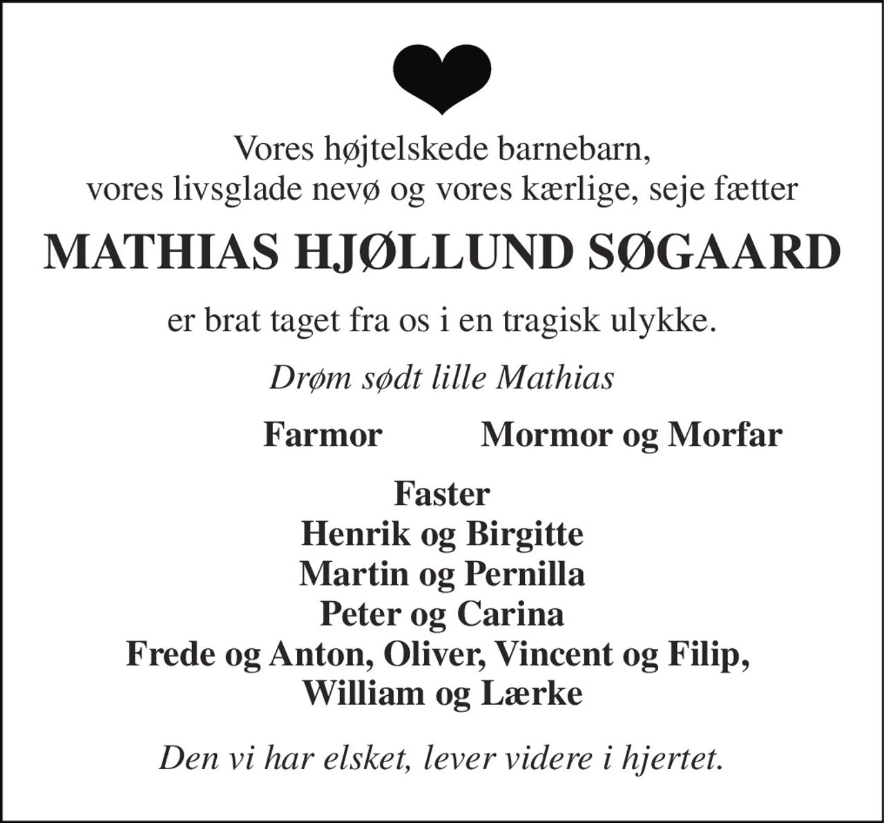 Vores højtelskede barnebarn, vores livsglade nevø og vores kærlige, seje fætter 
MATHIAS HJØLLUND SØGAARD 
er brat taget fra os i en tragisk ulykke. 
Drøm sødt lille Mathias 
Farmor 
Mormor og Morfar 
Faster Henrik og Birgitte Martin og Pernilla Peter og Carina Frede og Anton, Oliver, Vincent og Filip,  William og Lærke 
Den vi har elsket, lever videre i hjertet.