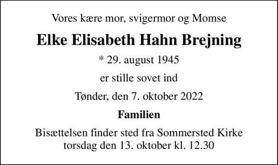 Vores kære mor, svigermor og Momse
Elke Elisabeth Hahn Brejning
* 29. august 1945
er stille sovet ind
Tønder, den 7. oktober 2022
Familien
Bisættelsen finder sted fra Sommersted Kirke  torsdag den 13. oktober kl. 12.30