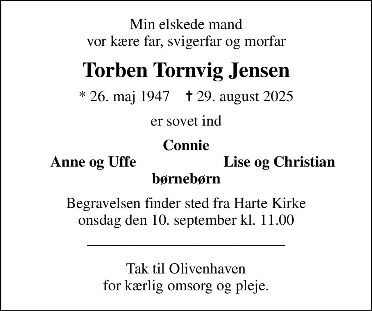 Min elskede mand vor kære far, svigerfar og morfar
Torben Tornvig Jensen
* 26. maj 1947    ✝ 29. august 2025
er sovet ind
Connie
Anne og Uffe
Lise og Christian
Begravelsen finder sted fra Harte Kirke  onsdag den 10. september kl. 11.00 

Tak til Olivenhaven for kærlig omsorg og pleje.