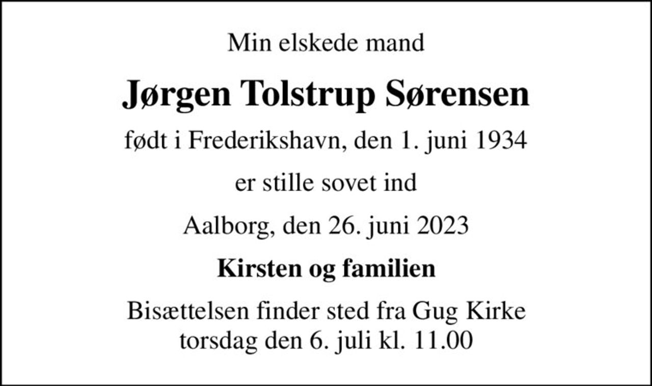 Min elskede mand
Jørgen Tolstrup Sørensen
født i Frederikshavn, den 1. juni 1934
er stille sovet ind
Aalborg, den 26. juni 2023
Kirsten og familien
Bisættelsen finder sted fra Gug Kirke  torsdag den 6. juli kl. 11.00