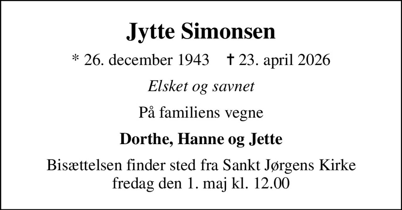 Jytte Simonsen
* 26. december 1943    ✝ 23. april 2026
Elsket og savnet
På familiens vegne
Dorthe, Hanne og Jette
Bisættelsen finder sted fra Sankt Jørgens Kirke  fredag den 1. maj kl. 12.00