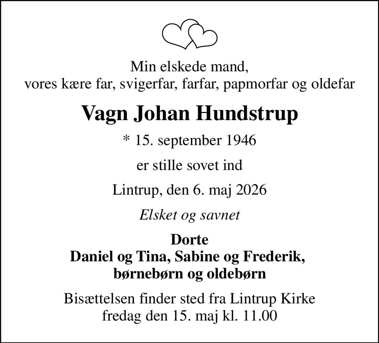 Min elskede mand, vores kære far, svigerfar, farfar, papmorfar og oldefar
Vagn Johan Hundstrup
* 15. september 1946
er stille sovet ind
Lintrup, den 6. maj 2026
Elsket og savnet
Dorte Daniel og Tina, Sabine og Frederik,  børnebørn og oldebørn
Bisættelsen finder sted fra Lintrup Kirke  fredag den 15. maj kl. 11.00