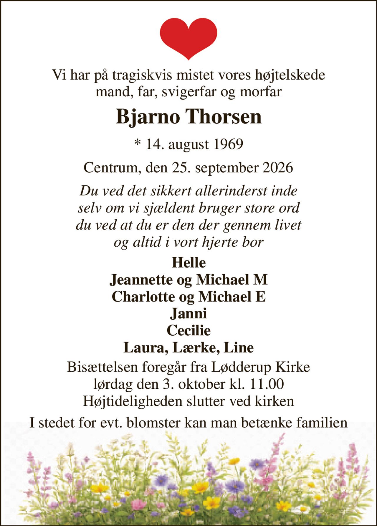Vi har på tragiskvis mistet vores højtelskede mand, far, svigerfar og morfar 
Bjarno Thorsen 
* 14. august 1969 
Centrum, den 25. september 2026 
Du ved det sikkert allerinderst inde selv om vi sjældent bruger store ord du ved at du er den der gennem livet og altid i vort hjerte bor 
Helle Jeannette og Michael M Charlotte og Michael E Janni Cecilie Laura, Lærke, Line 
Bisættelsen foregår fra Lødderup Kirke lørdag den 3. oktober kl. 11.00 Højtideligheden slutter ved kirken 
I stedet for evt. blomster kan man betænke familien