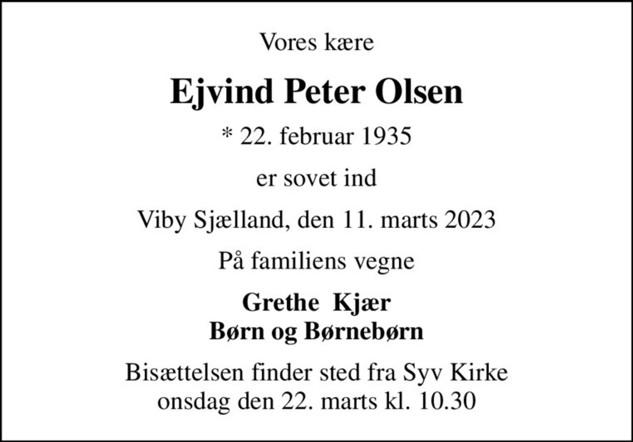 Vores kære
Ejvind Peter Olsen
* 22. februar 1935
er sovet ind
Viby Sjælland, den 11. marts 2023
På familiens vegne
Grethe  Kjær Børn og Børnebørn
Bisættelsen finder sted fra Syv Kirke  onsdag den 22. marts kl. 10.30