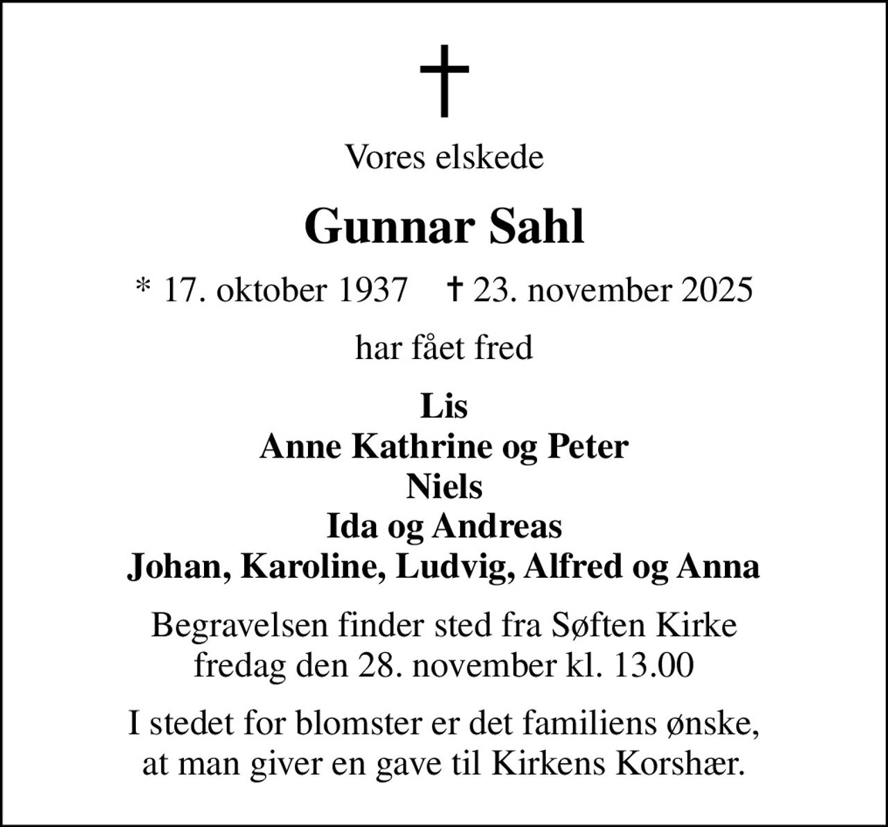 Vores elskede
Gunnar Sahl
* 17. oktober 1937    ✝ 23. november 2025
har fået fred
Lis Anne Kathrine og Peter Niels Ida og Andreas Johan, Karoline, Ludvig, Alfred og Anna
Begravelsen finder sted fra Søften Kirke  fredag den 28. november kl. 13.00 
I stedet for blomster er det familiens ønske, at man giver en gave til Kirkens Korshær.