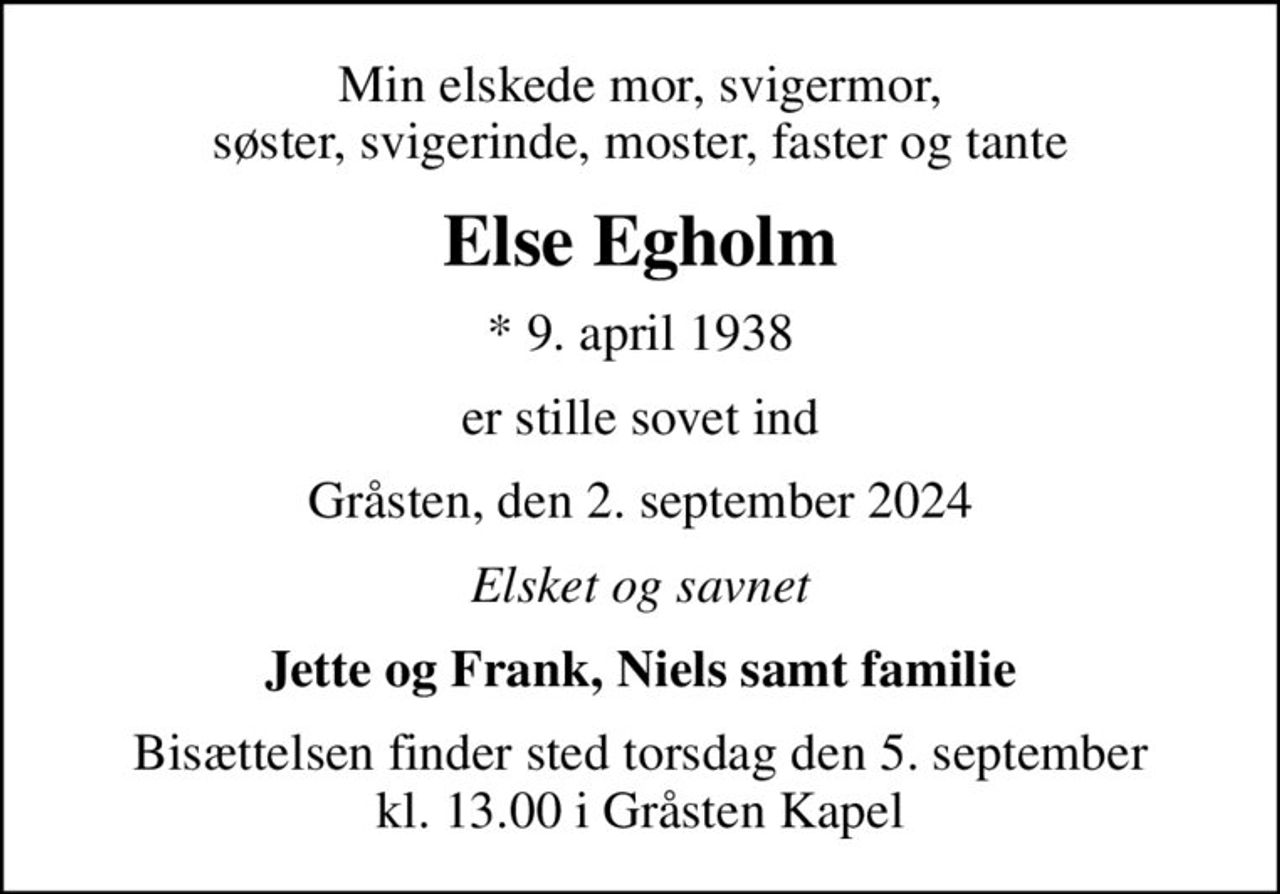 Min elskede mor, svigermor, søster, svigerinde, moster, faster og tante
Else Egholm
* 9. april 1938
er stille sovet ind
Gråsten, den 2. september 2024
Elsket og savnet
Jette og Frank, Niels samt familie
Bisættelsen finder sted torsdag den 5. september kl. 13.00 i Gråsten Kapel