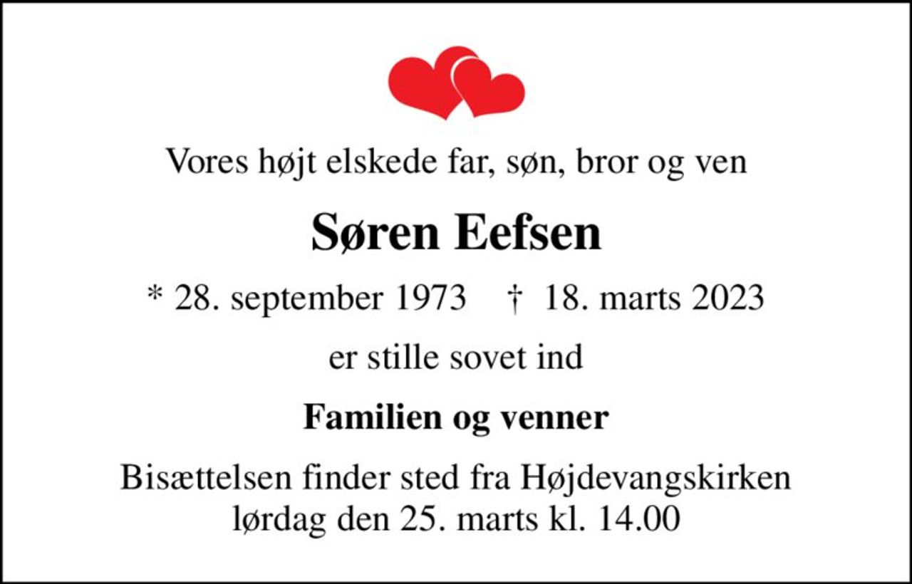 Vores højt elskede far, søn, bror og ven
Søren Eefsen
* 28. september 1973    ✝ 18. marts 2023
er stille sovet ind
Familien og venner
Bisættelsen finder sted fra Højdevangskirken  lørdag den 25. marts kl. 14.00