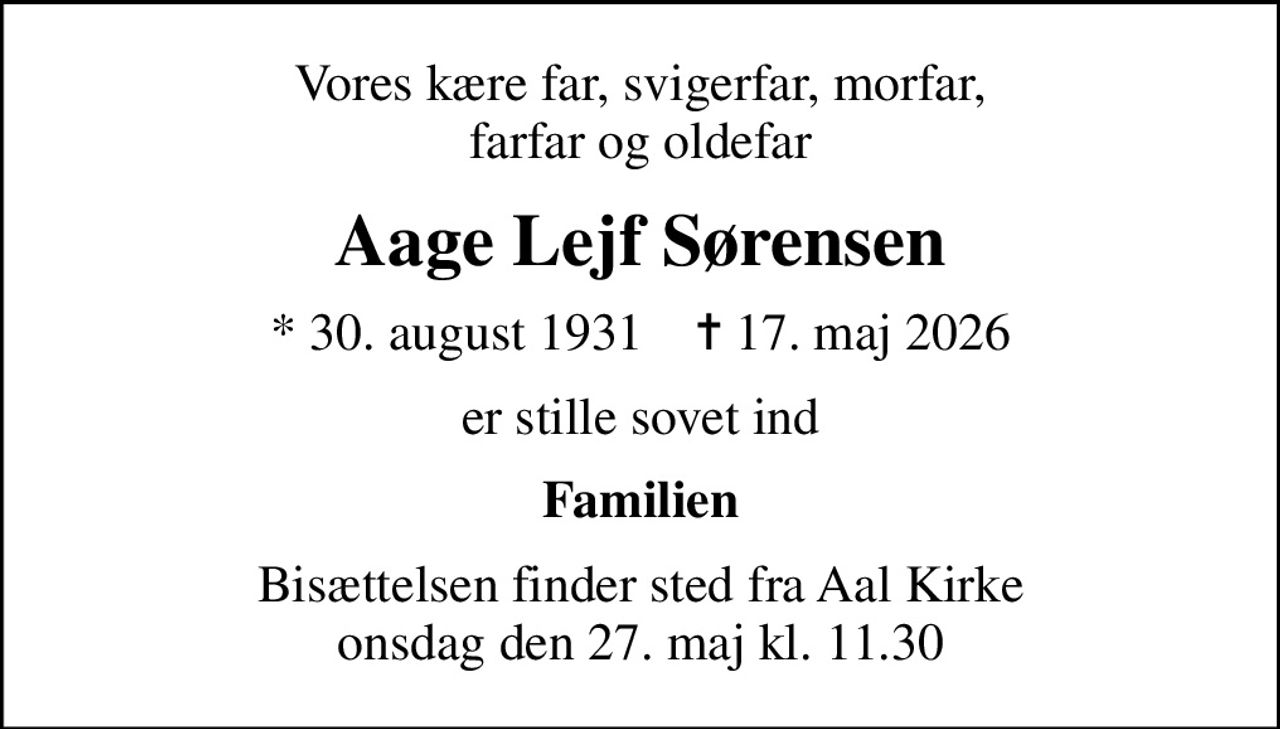 Vores kære far, svigerfar, morfar, farfar og oldefar
Aage Lejf Sørensen
* 30. august 1931    ✝ 17. maj 2026
er stille sovet ind
Familien
Bisættelsen finder sted fra Aal Kirke  onsdag den 27. maj kl. 11.30