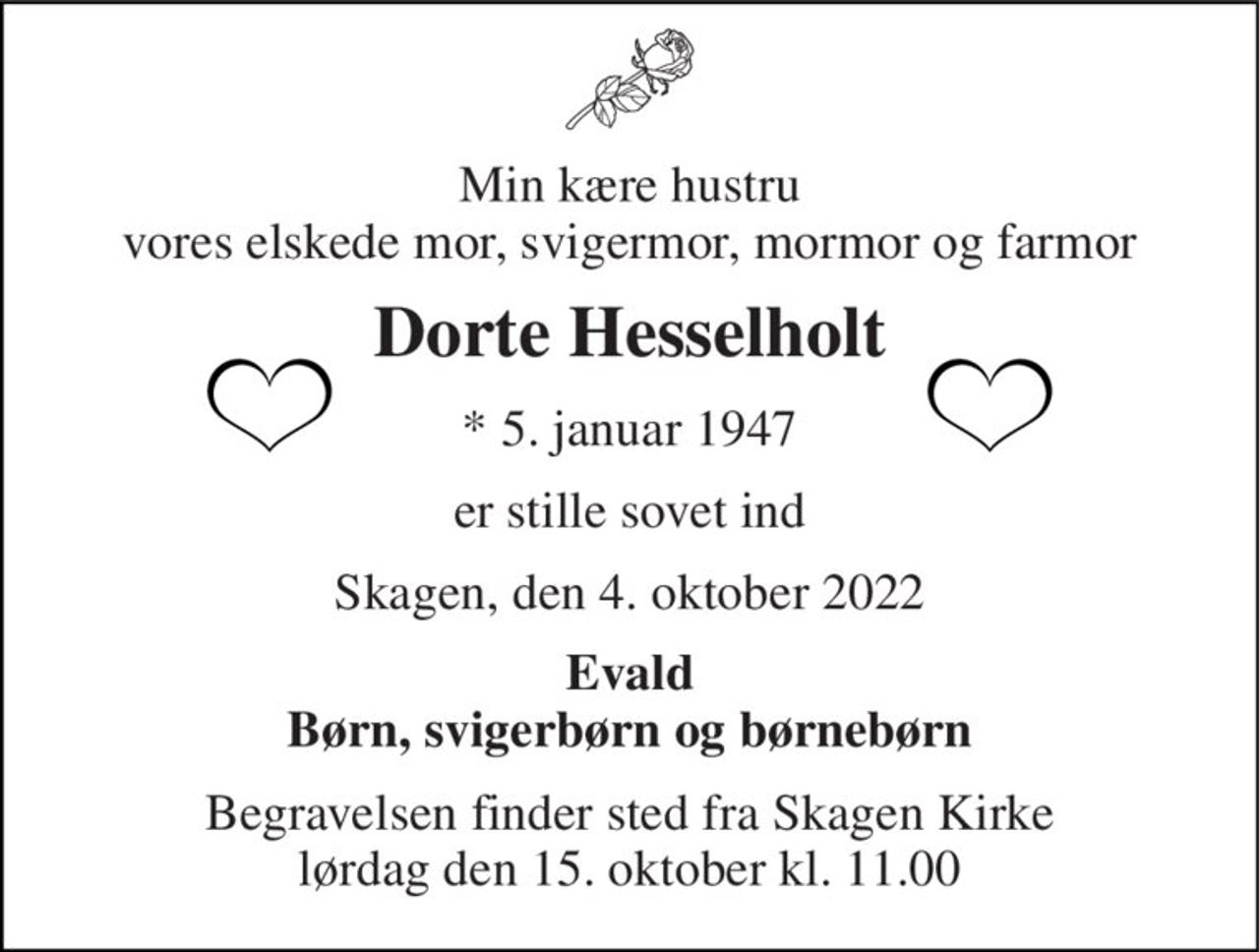 Min kære hustru vores elskede mor, svigermor, mormor og farmor 
Dorte Hesselholt 
*​ 5. januar 1947 
er stille sovet ind 
Skagen, den 4. oktober 2022 
Evald Børn, svigerbørn og børnebørn 
Begravelsen​ finder sted fra Skagen Kirke​ lørdag den 15. oktober​ kl. 11.00