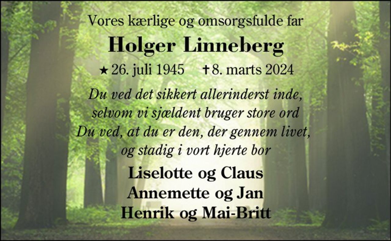 Mit livs kærlighed 
Holger Linneberg 
er taget fra mig efter kort tids sygdom 
★​ 26. juli 1945​    ✝​ 8. marts 2024 
Bente 
Bisættelsen​ finder sted fra Herning Kirke​ fredag den 15. marts​ kl. 11.00