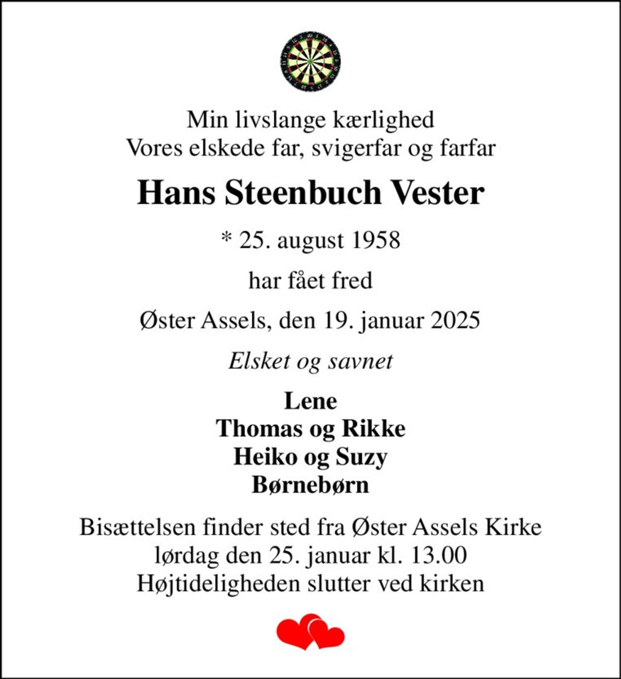 Min livslange kærlighed Vores elskede far, svigerfar og farfar 
Hans Steenbuch Vester 
* 25. august 1958 
har fået fred 
Øster Assels, den 19. januar 2025 
Elsket og savnet 
Lene Thomas og Rikke Heiko og Suzy Børnebørn 
Bisættelsen finder sted fra Øster Assels Kirke lørdag den 25. januar kl. 13.00 Højtideligheden slutter ved kirken
