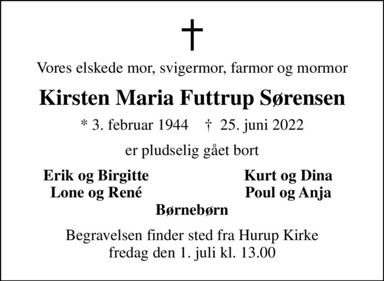 Vores elskede mor, svigermor, farmor og mormor
Kirsten Maria Futtrup Sørensen
* 3. februar 1944    ✝ 25. juni 2022
er pludselig gået bort
Erik og Birgitte
Kurt og Dina
Lone og René
Poul og Anja
Begravelsen finder sted fra Hurup Kirke  fredag den 1. juli kl. 13.00