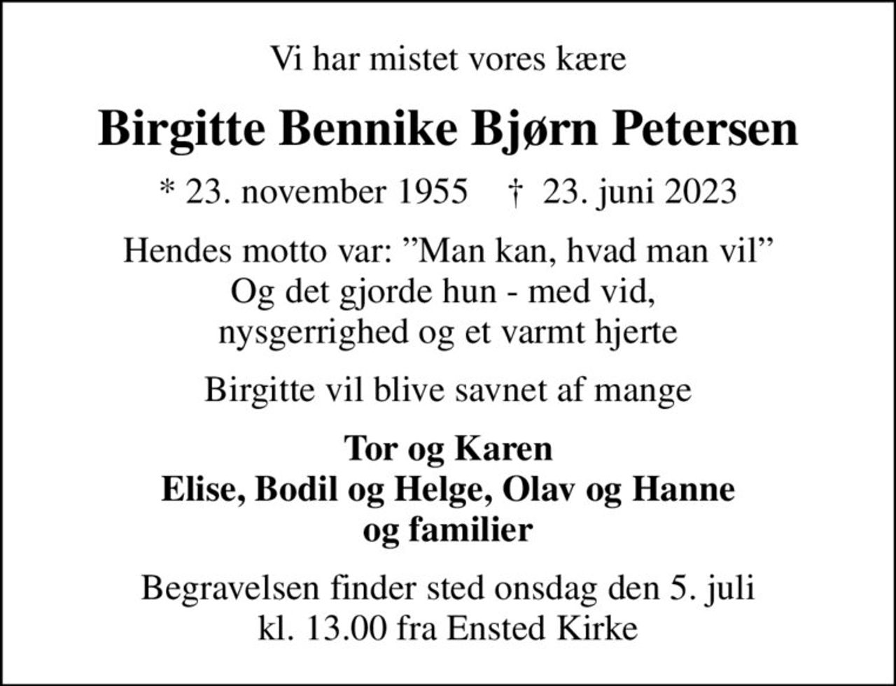 Vi har mistet vores kære
Birgitte Bennike Bjørn Petersen
* 23. november 1955    ✝ 23. juni 2023
Hendes motto var: Man kan, hvad man vil Og det gjorde hun - med vid,  nysgerrighed og et varmt hjerte
Birgitte vil blive savnet af mange
Tor og Karen Elise, Bodil og Helge, Olav og Hanne og familier
Begravelsen finder sted onsdag den 5. juli kl. 13.00 fra Ensted Kirke
