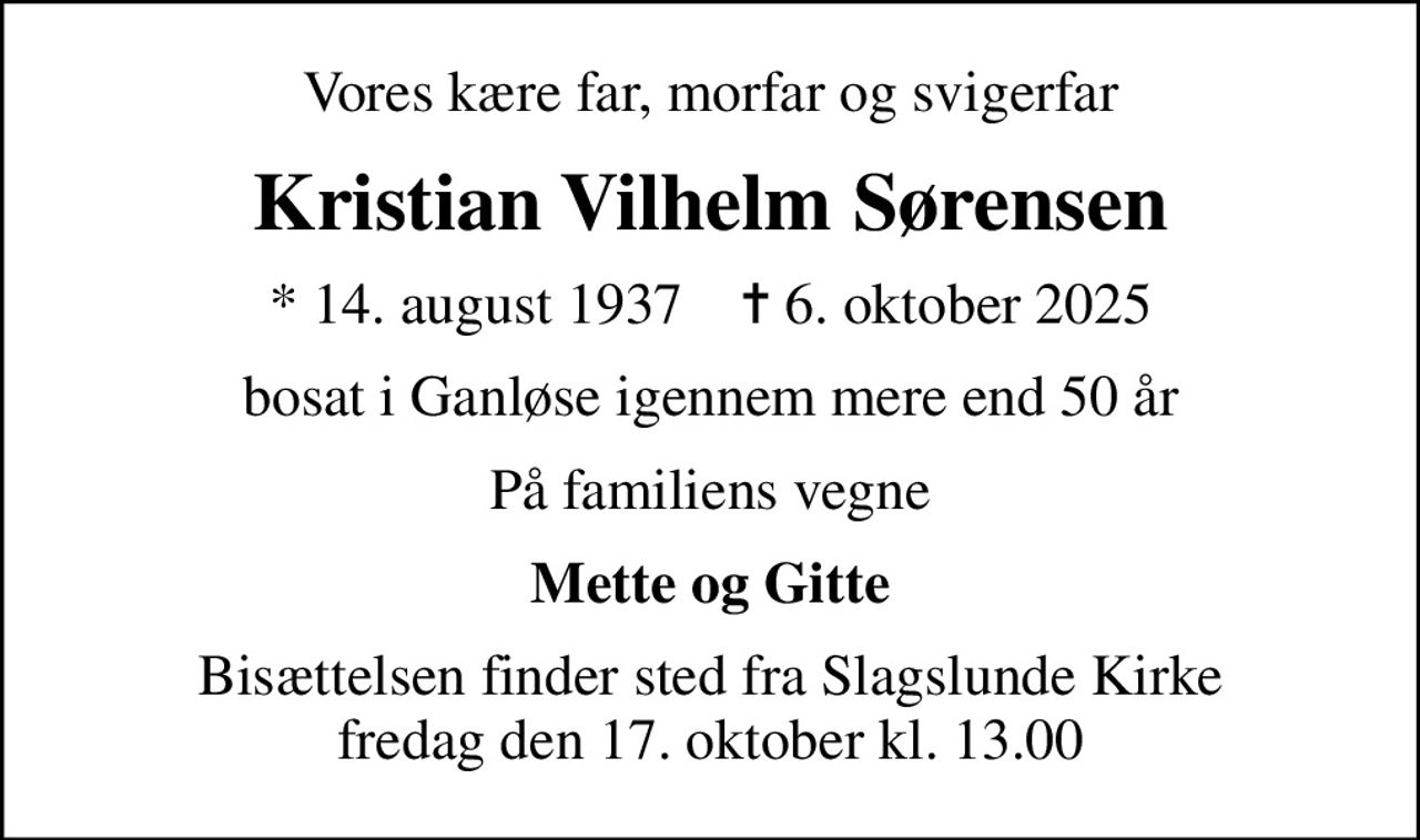 Vores kære far, morfar og svigerfar
Kristian Vilhelm Sørensen
* 14. august 1937    ✝ 6. oktober 2025
bosat i Ganløse igennem mere end 50 år
På familiens vegne
Mette og Gitte
Bisættelsen finder sted fra Slagslunde Kirke  fredag den 17. oktober kl. 13.00