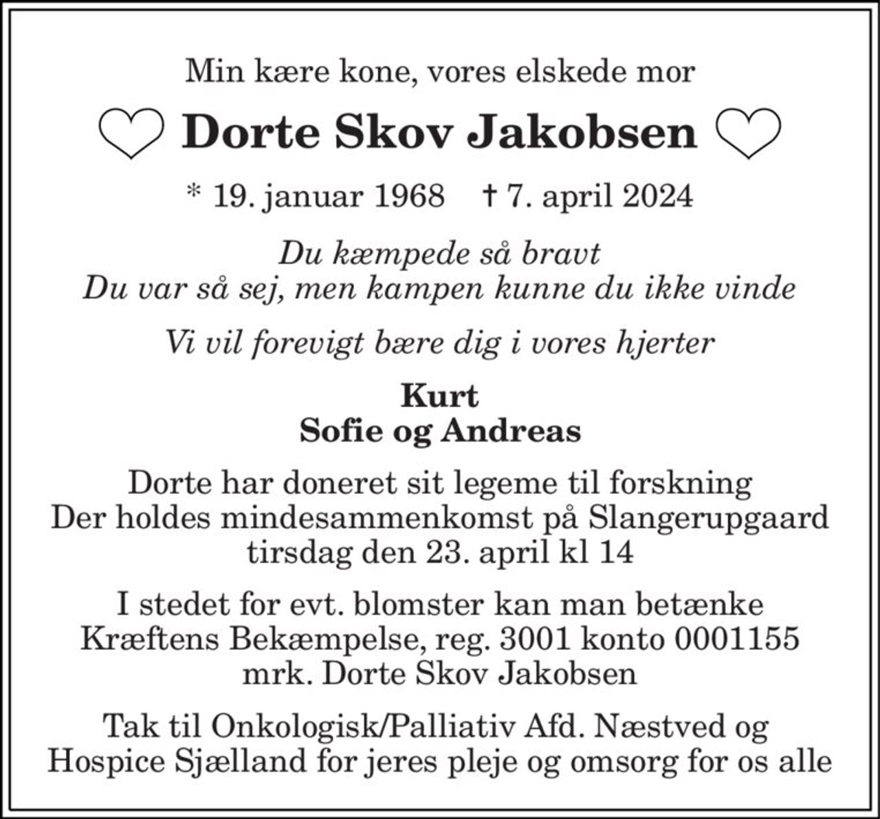 Min kære kone, vores elskede mor 
Dorte Skov Jakobsen 
*​ 19. januar 1968​    ✝​ 7. april 2024 
Du kæmpede så bravt Du var så sej, men kampen kunne du ikke vinde 
Vi vil forevigt bære dig i vores hjerter 
Kurt Sofie og Andreas 
Dorte har doneret sit legeme til forskning  Der holdes mindesammenkomst på Slangerupgaard  tirsdag den 23. april kl 14 
I stedet for evt. blomster kan man betænke Kræftens Bekæmpelse, reg. 3001 konto 0001155 mrk. Dorte Skov Jakobsen 
Tak til Onkologisk/Palliativ Afd. Næstved og  Hospice Sjælland for jeres pleje og omsorg for os alle