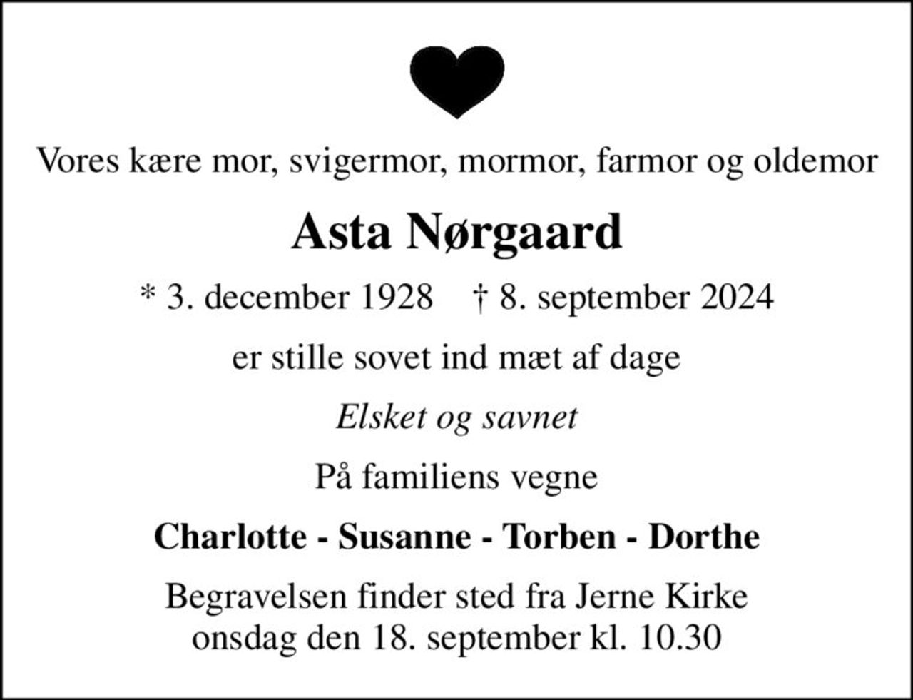 Vores kære mor, svigermor, mormor, farmor og oldemor
Asta Nørgaard
* 3. december 1928    ✝ 8. september 2024
er stille sovet ind mæt af dage
Elsket og savnet
På familiens vegne
Charlotte - Susanne - Torben - Dorthe
Begravelsen finder sted fra Jerne Kirke  onsdag den 18. september kl. 10.30