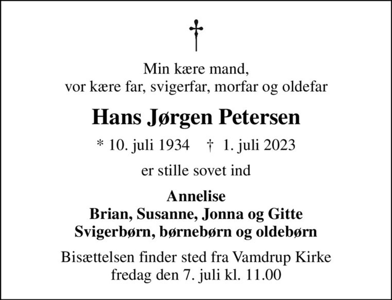 Min kære mand, vor kære far, svigerfar, morfar og oldefar
Hans Jørgen Petersen
* 10. juli 1934    ✝ 1. juli 2023
er stille sovet ind
Annelise Brian, Susanne, Jonna og Gitte Svigerbørn, børnebørn og oldebørn
Bisættelsen finder sted fra Vamdrup Kirke  fredag den 7. juli kl. 11.00