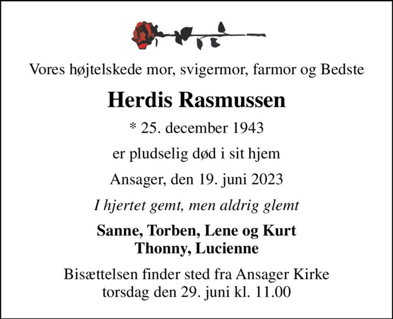 Vores højtelskede mor, svigermor, farmor og Bedste
Herdis Rasmussen
* 25. december 1943
er pludselig død i sit hjem
Ansager, den 19. juni 2023
I hjertet gemt, men aldrig glemt
Sanne, Torben, Lene og Kurt Thonny, Lucienne
Bisættelsen finder sted fra Ansager Kirke  torsdag den 29. juni kl. 11.00