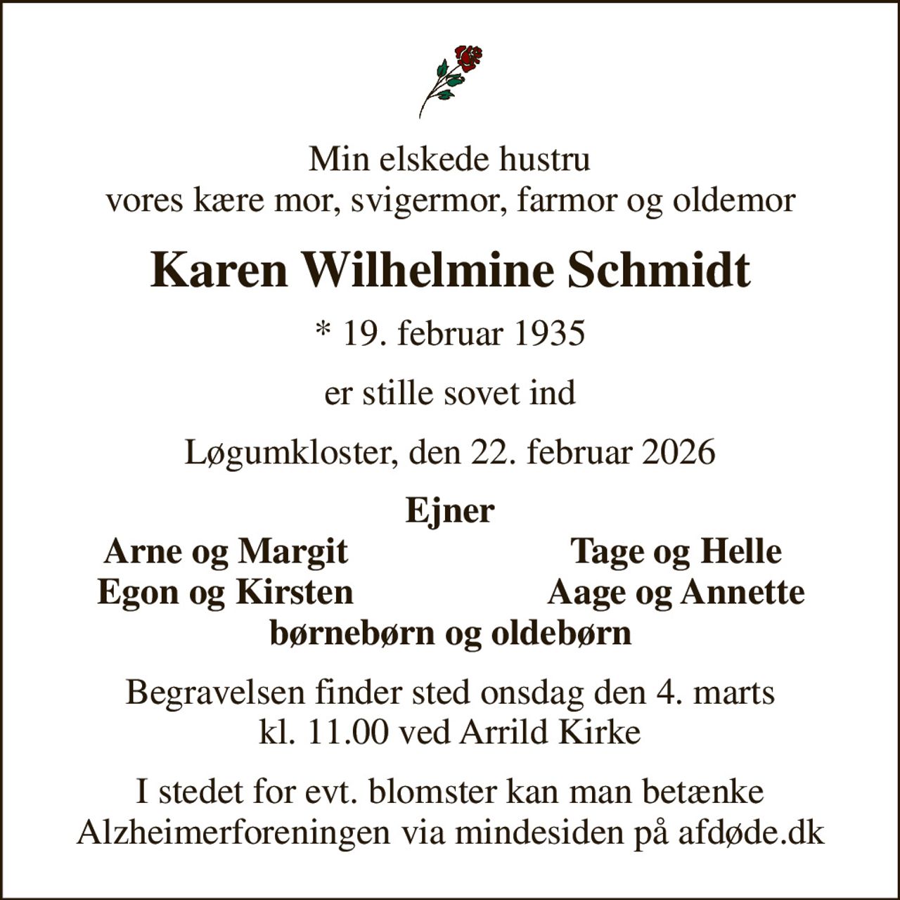 Min elskede hustru vores kære mor, svigermor, farmor og oldemor
Karen Wilhelmine Schmidt
* 19. februar 1935
er stille sovet ind
Løgumkloster, den 22. februar 2026
Ejner
Arne og Margit
Tage og Helle
Egon og Kirsten
Aage og Annette
Begravelsen finder sted onsdag den 4. marts kl. 11.00 ved Arrild Kirke
I stedet for evt. blomster kan man betænke
					Alzheimerforeningen via mindesiden på afdøde.dk