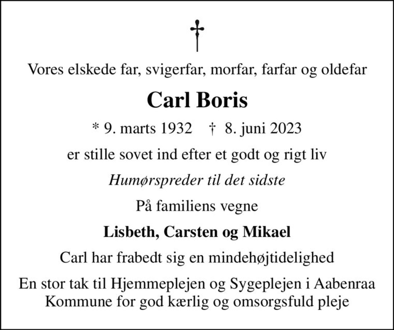 Vores elskede far, svigerfar, morfar, farfar og oldefar
Carl Boris
* 9. marts 1932    ✝ 8. juni 2023
er stille sovet ind efter et godt og rigt liv
Humørspreder til det sidste
På familiens vegne
Lisbeth, Carsten og Mikael
Carl har frabedt sig en mindehøjtidelighed
En stor tak til Hjemmeplejen og Sygeplejen i Aabenraa Kommune for god kærlig og omsorgsfuld pleje