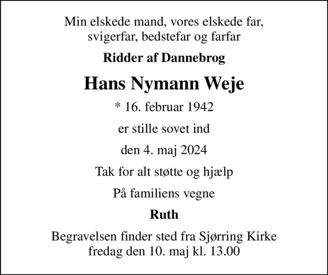 Min elskede mand, vores elskede far, svigerfar, bedstefar og farfar
Ridder af Dannebrog
Hans Nymann Weje
* 16. februar 1942
er stille sovet ind
den 4. maj 2024
Tak for alt støtte og hjælp
På familiens vegne
Ruth
Begravelsen finder sted fra Sjørring Kirke  fredag den 10. maj kl. 13.00